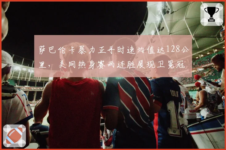 萨巴伦卡暴力正手时速均值达128公里，美网热身赛两连胜展现卫冕冠军状态