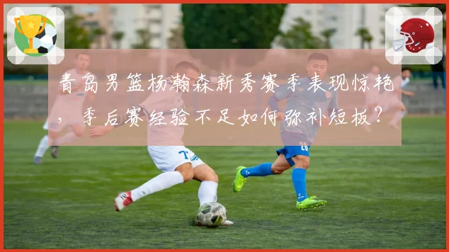 青岛男篮杨瀚森新秀赛季表现惊艳，季后赛经验不足如何弥补短板？
