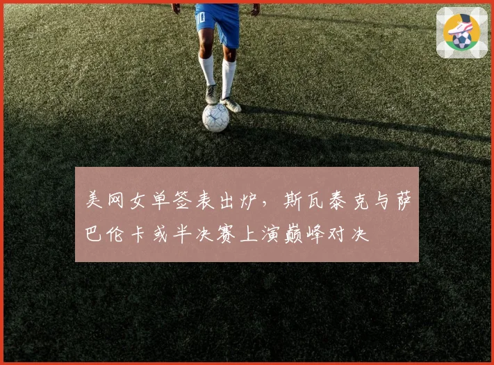 美网女单签表出炉,斯瓦泰克与萨巴伦卡或半决赛上演巅峰对决
