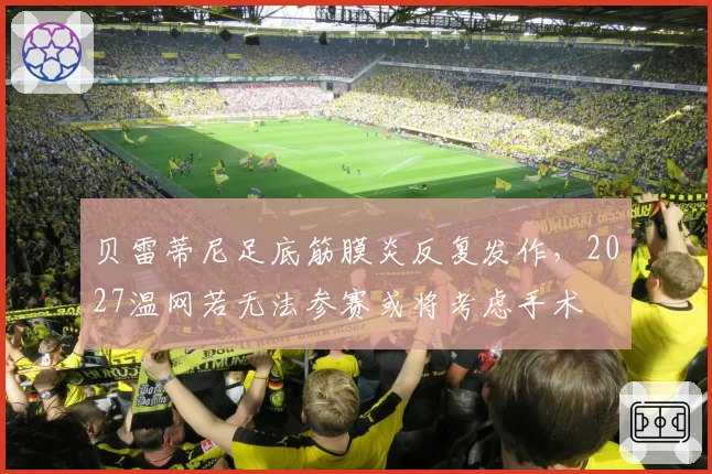 贝雷蒂尼足底筋膜炎反复发作，2027温网若无法参赛或将考虑手术