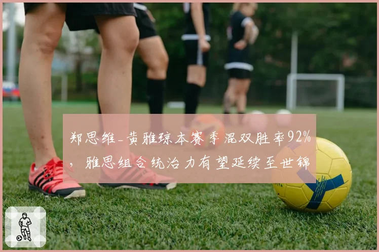 郑思维_黄雅琼本赛季混双胜率92%，雅思组合统治力有望延续至世锦赛