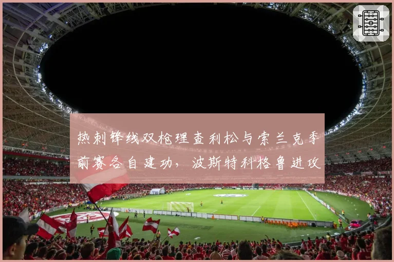 热刺锋线双枪理查利松与索兰克季前赛各自建功，波斯特科格鲁进攻选谁成难题