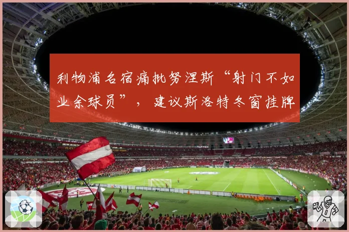 利物浦名宿痛批努涅斯“射门不如业余球员”，建议斯洛特冬窗挂牌清理