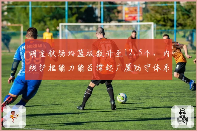 胡金秋场均篮板数升至12.5个,内线护框能力能否撑起广厦防守体系?