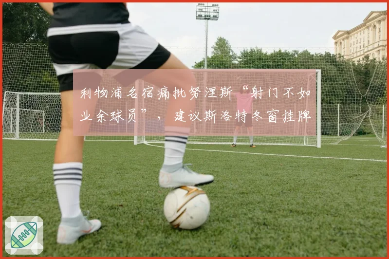 利物浦名宿痛批努涅斯“射门不如业余球员”,建议斯洛特冬窗挂牌清理