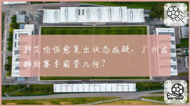 郭艾伦伤愈复出状态成疑，广州龙狮新赛季前景几何？