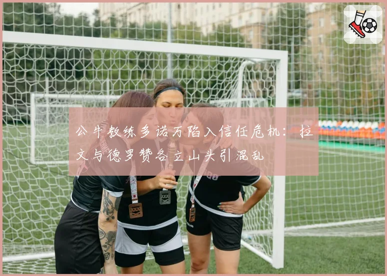 公牛教练多诺万陷入信任危机:拉文与德罗赞各立山头引混乱