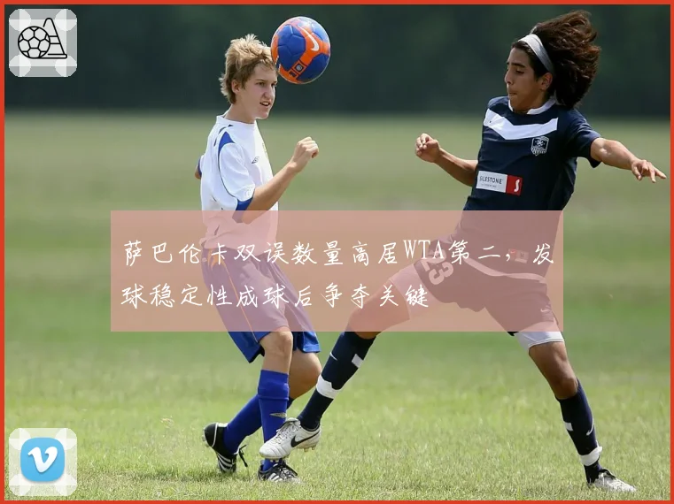 萨巴伦卡双误数量高居WTA第二，发球稳定性成球后争夺关键