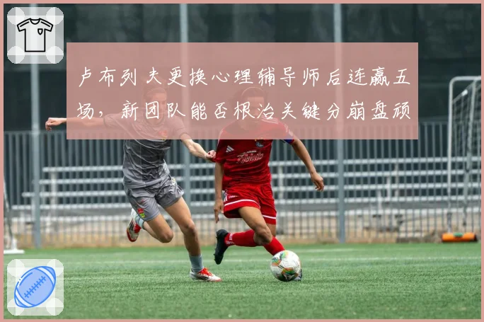 卢布列夫更换心理辅导师后连赢五场，新团队能否根治关键分崩盘顽疾？