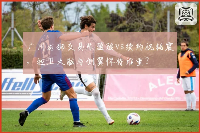 广州龙狮交易陈盈骏vs续约祝铭震,控卫大脑与侧翼悍将谁重?